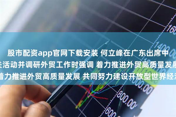 股市配资app官网下载安装 何立峰在广东出席中国进出口商品交易会有关活动并调研外贸工作时强调 着力推进外贸高质量发展 共同努力建设开放型世界经济