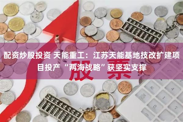 配资炒股投资 天能重工：江苏天能基地技改扩建项目投产 “两海战略”获坚实支撑