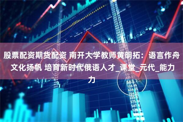 股票配资期货配资 南开大学教师黄明拓：语言作舟 文化扬帆 培育新时代俄语人才_课堂_元代_能力