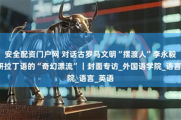 安全配资门户网 对话古罗马文明“摆渡人”李永毅：钻研拉丁语的“奇幻漂流”｜封面专访_外国语学院_语言_英语