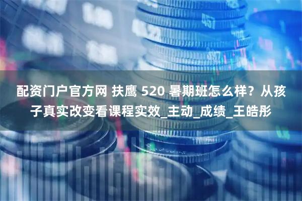 配资门户官方网 扶鹰 520 暑期班怎么样？从孩子真实改变看课程实效_主动_成绩_王皓彤