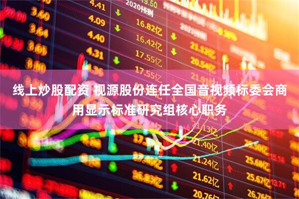线上炒股配资 视源股份连任全国音视频标委会商用显示标准研究组核心职务