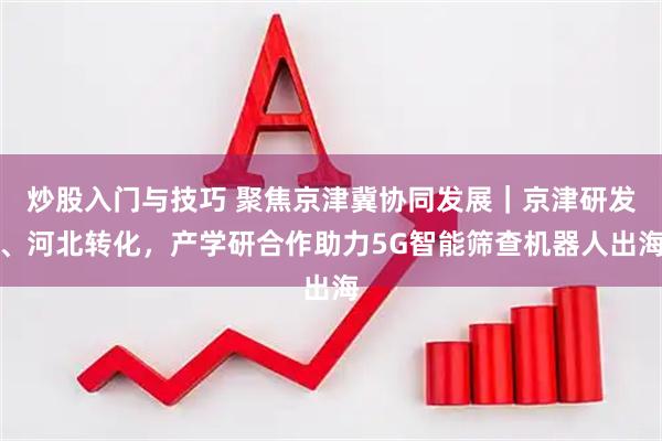 炒股入门与技巧 聚焦京津冀协同发展｜京津研发、河北转化，产学研合作助力5G智能筛查机器人出海