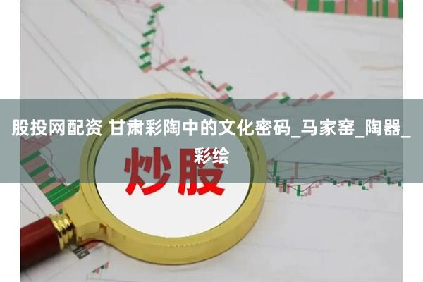 股投网配资 甘肃彩陶中的文化密码_马家窑_陶器_彩绘