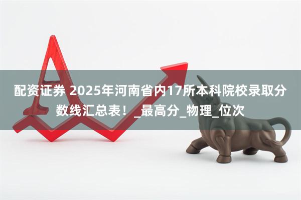 配资证券 2025年河南省内17所本科院校录取分数线汇总表！_最高分_物理_位次