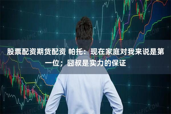 股票配资期货配资 帕托：现在家庭对我来说是第一位；囧叔是实力的保证