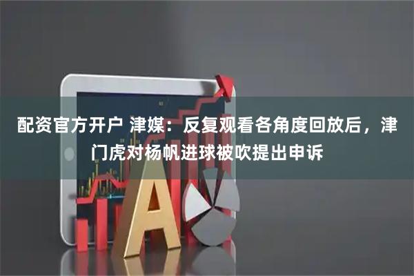 配资官方开户 津媒：反复观看各角度回放后，津门虎对杨帆进球被吹提出申诉