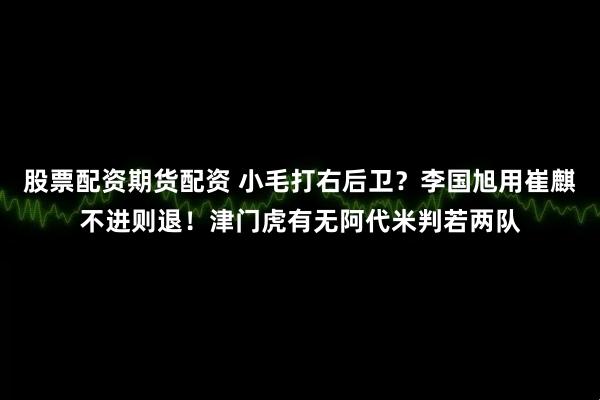 股票配资期货配资 小毛打右后卫？李国旭用崔麒不进则退！津门虎有无阿代米判若两队
