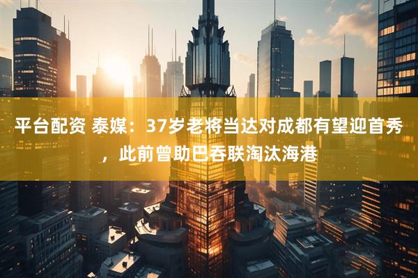 平台配资 泰媒：37岁老将当达对成都有望迎首秀，此前曾助巴吞联淘汰海港