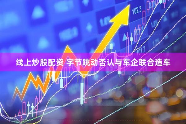 线上炒股配资 字节跳动否认与车企联合造车