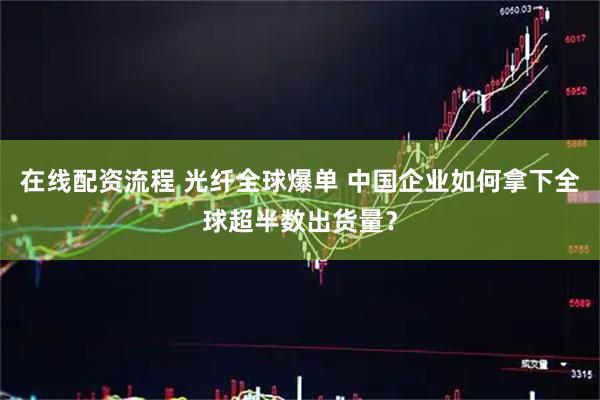 在线配资流程 光纤全球爆单 中国企业如何拿下全球超半数出货量？