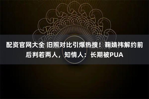 配资官网大全 旧照对比引爆热搜！鞠婧祎解约前后判若两人，知情人：长期被PUA