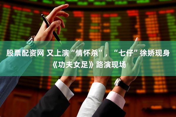 股票配资网 又上演“情怀杀”,“七仔”徐娇现身《功夫女足》路演现场